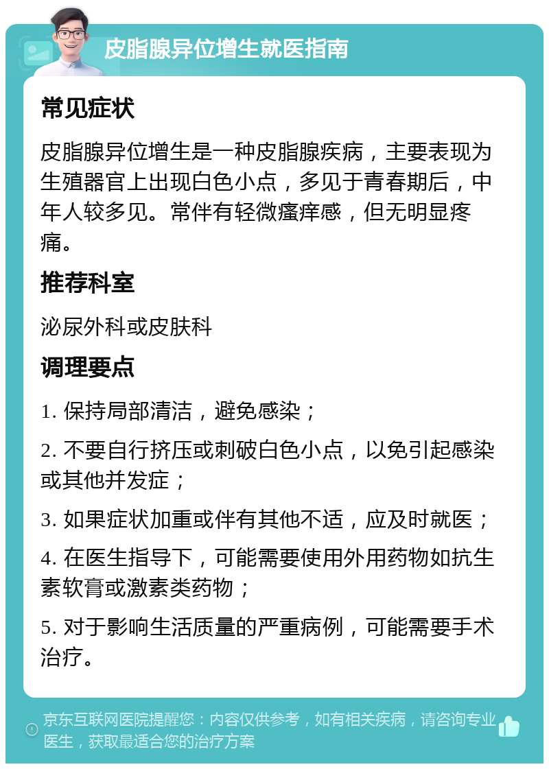 皮脂腺异位增生就医指南 常见症状 皮脂腺异位增生是一种皮脂腺疾病，主要表现为生殖器官上出现白色小点，多见于青春期后，中年人较多见。常伴有轻微瘙痒感，但无明显疼痛。 推荐科室 泌尿外科或皮肤科 调理要点 1. 保持局部清洁，避免感染； 2. 不要自行挤压或刺破白色小点，以免引起感染或其他并发症； 3. 如果症状加重或伴有其他不适，应及时就医； 4. 在医生指导下，可能需要使用外用药物如抗生素软膏或激素类药物； 5. 对于影响生活质量的严重病例，可能需要手术治疗。