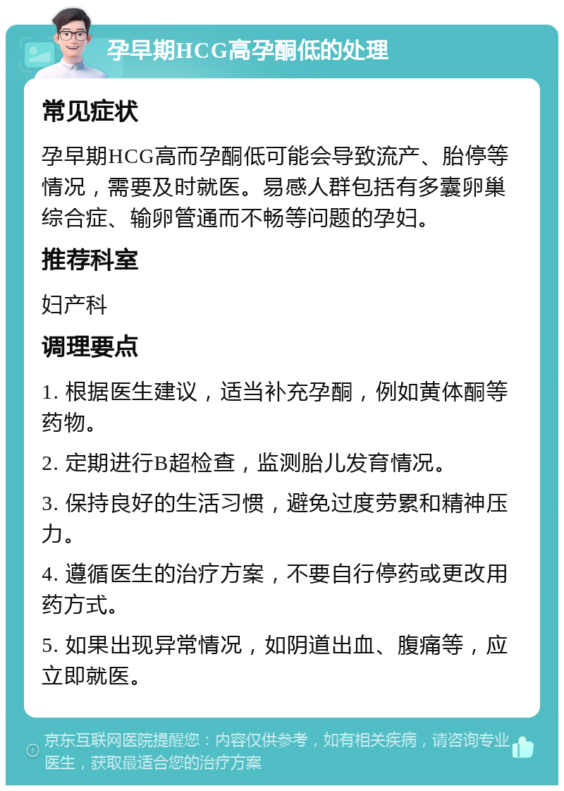 孕早期HCG高孕酮低的处理 常见症状 孕早期HCG高而孕酮低可能会导致流产、胎停等情况，需要及时就医。易感人群包括有多囊卵巢综合症、输卵管通而不畅等问题的孕妇。 推荐科室 妇产科 调理要点 1. 根据医生建议，适当补充孕酮，例如黄体酮等药物。 2. 定期进行B超检查，监测胎儿发育情况。 3. 保持良好的生活习惯，避免过度劳累和精神压力。 4. 遵循医生的治疗方案，不要自行停药或更改用药方式。 5. 如果出现异常情况，如阴道出血、腹痛等，应立即就医。