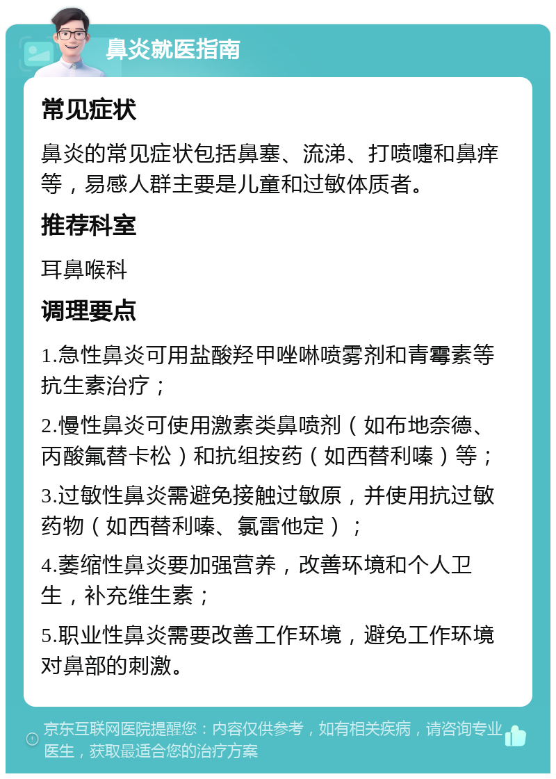 鼻炎就医指南 常见症状 鼻炎的常见症状包括鼻塞、流涕、打喷嚏和鼻痒等，易感人群主要是儿童和过敏体质者。 推荐科室 耳鼻喉科 调理要点 1.急性鼻炎可用盐酸羟甲唑啉喷雾剂和青霉素等抗生素治疗； 2.慢性鼻炎可使用激素类鼻喷剂（如布地奈德、丙酸氟替卡松）和抗组按药（如西替利嗪）等； 3.过敏性鼻炎需避免接触过敏原，并使用抗过敏药物（如西替利嗪、氯雷他定）； 4.萎缩性鼻炎要加强营养，改善环境和个人卫生，补充维生素； 5.职业性鼻炎需要改善工作环境，避免工作环境对鼻部的刺激。