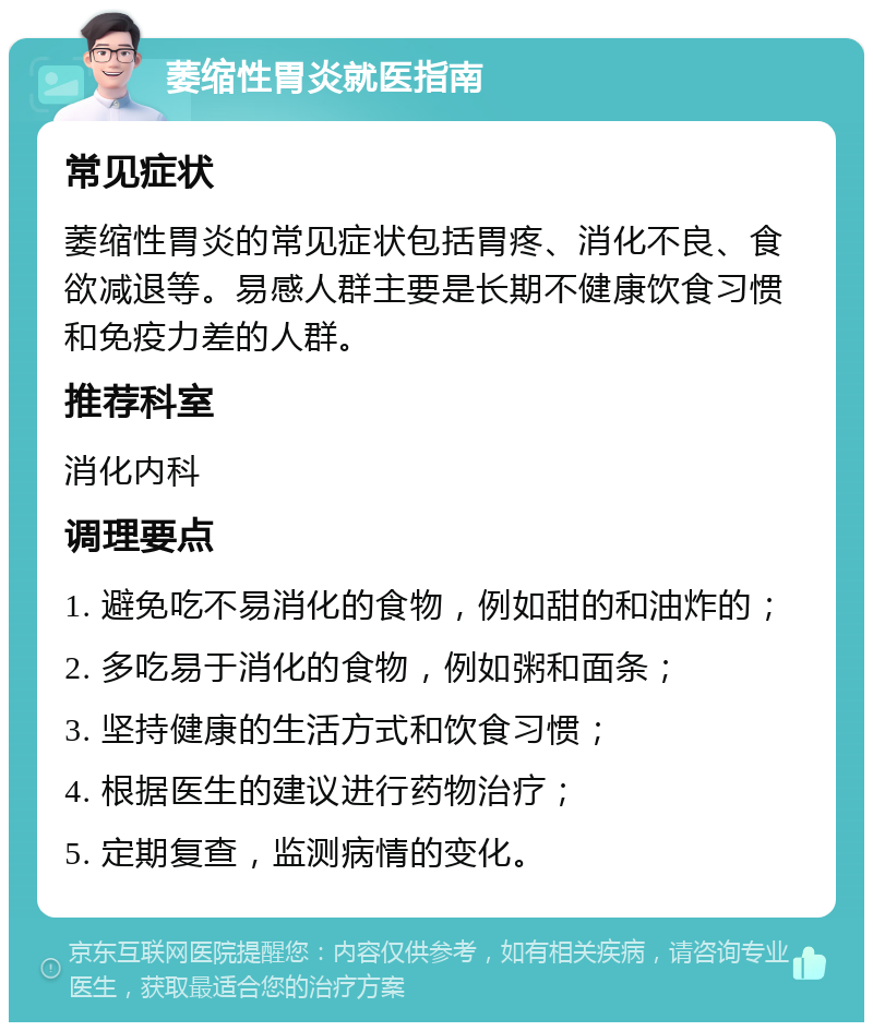 萎缩性胃炎就医指南 常见症状 萎缩性胃炎的常见症状包括胃疼、消化不良、食欲减退等。易感人群主要是长期不健康饮食习惯和免疫力差的人群。 推荐科室 消化内科 调理要点 1. 避免吃不易消化的食物，例如甜的和油炸的； 2. 多吃易于消化的食物，例如粥和面条； 3. 坚持健康的生活方式和饮食习惯； 4. 根据医生的建议进行药物治疗； 5. 定期复查，监测病情的变化。