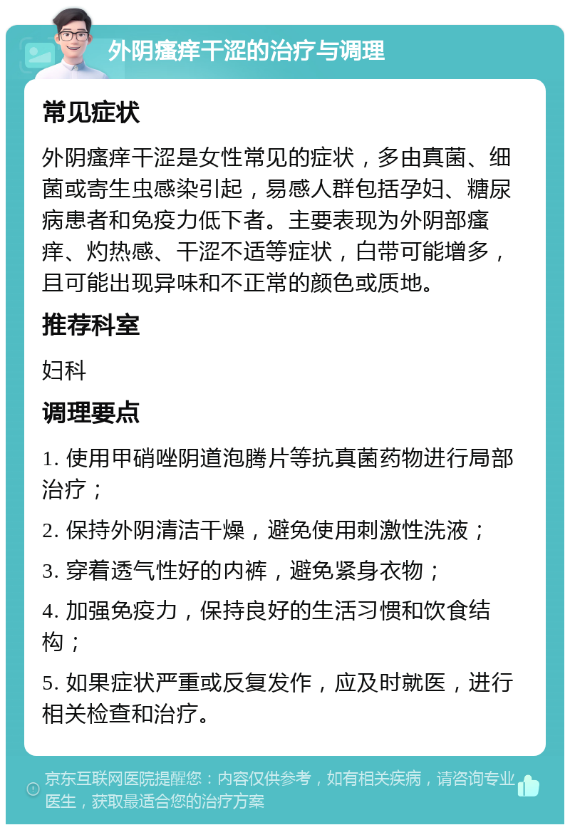 外阴瘙痒干涩的治疗与调理 常见症状 外阴瘙痒干涩是女性常见的症状，多由真菌、细菌或寄生虫感染引起，易感人群包括孕妇、糖尿病患者和免疫力低下者。主要表现为外阴部瘙痒、灼热感、干涩不适等症状，白带可能增多，且可能出现异味和不正常的颜色或质地。 推荐科室 妇科 调理要点 1. 使用甲硝唑阴道泡腾片等抗真菌药物进行局部治疗； 2. 保持外阴清洁干燥，避免使用刺激性洗液； 3. 穿着透气性好的内裤，避免紧身衣物； 4. 加强免疫力，保持良好的生活习惯和饮食结构； 5. 如果症状严重或反复发作，应及时就医，进行相关检查和治疗。