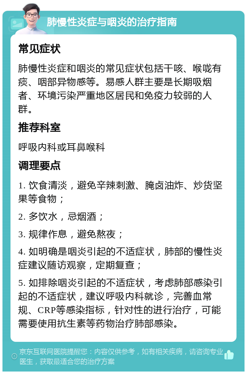 肺慢性炎症与咽炎的治疗指南 常见症状 肺慢性炎症和咽炎的常见症状包括干咳、喉咙有痰、咽部异物感等。易感人群主要是长期吸烟者、环境污染严重地区居民和免疫力较弱的人群。 推荐科室 呼吸内科或耳鼻喉科 调理要点 1. 饮食清淡，避免辛辣刺激、腌卤油炸、炒货坚果等食物； 2. 多饮水，忌烟酒； 3. 规律作息，避免熬夜； 4. 如明确是咽炎引起的不适症状，肺部的慢性炎症建议随访观察，定期复查； 5. 如排除咽炎引起的不适症状，考虑肺部感染引起的不适症状，建议呼吸内科就诊，完善血常规、CRP等感染指标，针对性的进行治疗，可能需要使用抗生素等药物治疗肺部感染。