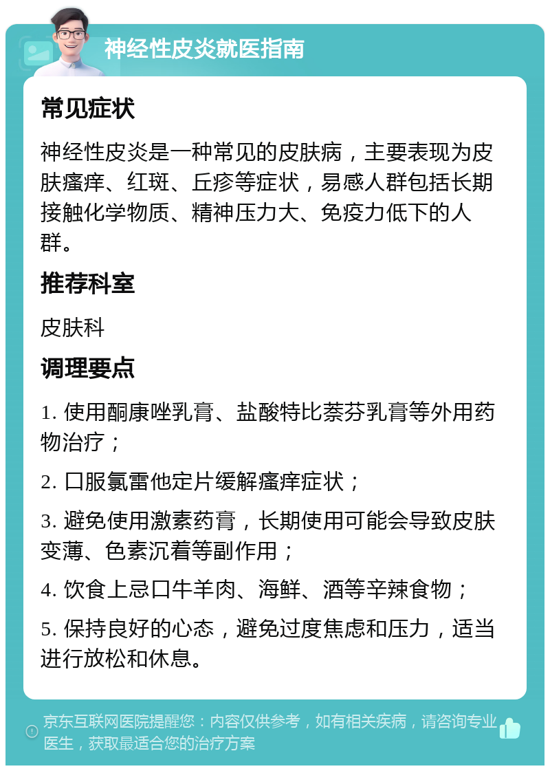 神经性皮炎就医指南 常见症状 神经性皮炎是一种常见的皮肤病，主要表现为皮肤瘙痒、红斑、丘疹等症状，易感人群包括长期接触化学物质、精神压力大、免疫力低下的人群。 推荐科室 皮肤科 调理要点 1. 使用酮康唑乳膏、盐酸特比萘芬乳膏等外用药物治疗； 2. 口服氯雷他定片缓解瘙痒症状； 3. 避免使用激素药膏，长期使用可能会导致皮肤变薄、色素沉着等副作用； 4. 饮食上忌口牛羊肉、海鲜、酒等辛辣食物； 5. 保持良好的心态，避免过度焦虑和压力，适当进行放松和休息。