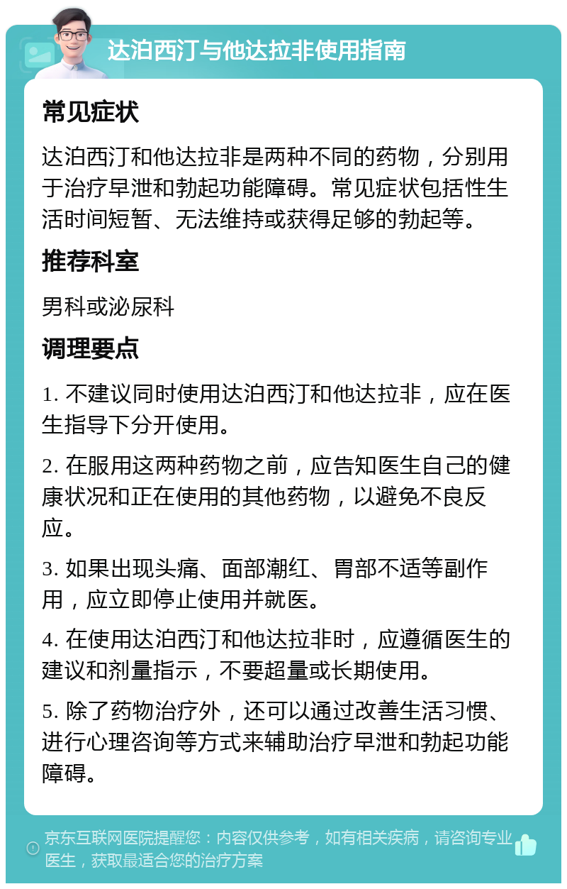 达泊西汀与他达拉非使用指南 常见症状 达泊西汀和他达拉非是两种不同的药物，分别用于治疗早泄和勃起功能障碍。常见症状包括性生活时间短暂、无法维持或获得足够的勃起等。 推荐科室 男科或泌尿科 调理要点 1. 不建议同时使用达泊西汀和他达拉非，应在医生指导下分开使用。 2. 在服用这两种药物之前，应告知医生自己的健康状况和正在使用的其他药物，以避免不良反应。 3. 如果出现头痛、面部潮红、胃部不适等副作用，应立即停止使用并就医。 4. 在使用达泊西汀和他达拉非时，应遵循医生的建议和剂量指示，不要超量或长期使用。 5. 除了药物治疗外，还可以通过改善生活习惯、进行心理咨询等方式来辅助治疗早泄和勃起功能障碍。