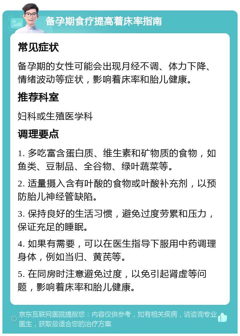 备孕期食疗提高着床率指南 常见症状 备孕期的女性可能会出现月经不调、体力下降、情绪波动等症状，影响着床率和胎儿健康。 推荐科室 妇科或生殖医学科 调理要点 1. 多吃富含蛋白质、维生素和矿物质的食物，如鱼类、豆制品、全谷物、绿叶蔬菜等。 2. 适量摄入含有叶酸的食物或叶酸补充剂，以预防胎儿神经管缺陷。 3. 保持良好的生活习惯，避免过度劳累和压力，保证充足的睡眠。 4. 如果有需要，可以在医生指导下服用中药调理身体，例如当归、黄芪等。 5. 在同房时注意避免过度，以免引起肾虚等问题，影响着床率和胎儿健康。