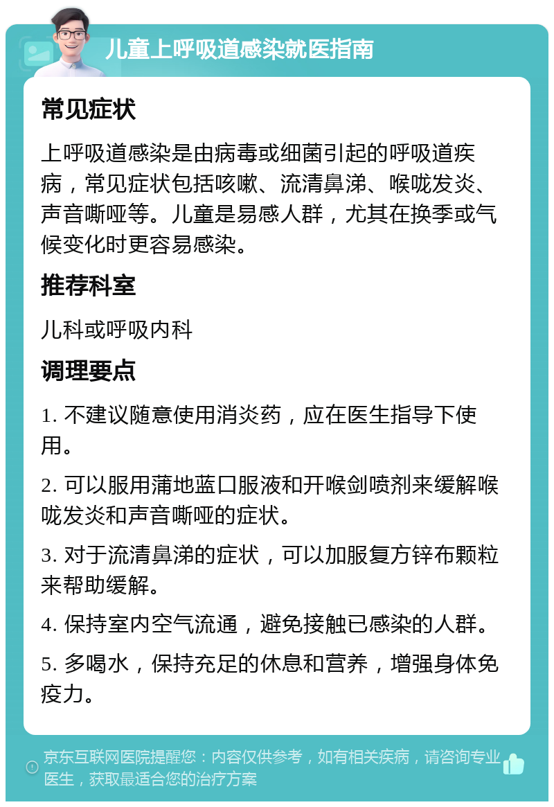 儿童上呼吸道感染就医指南 常见症状 上呼吸道感染是由病毒或细菌引起的呼吸道疾病，常见症状包括咳嗽、流清鼻涕、喉咙发炎、声音嘶哑等。儿童是易感人群，尤其在换季或气候变化时更容易感染。 推荐科室 儿科或呼吸内科 调理要点 1. 不建议随意使用消炎药，应在医生指导下使用。 2. 可以服用蒲地蓝口服液和开喉剑喷剂来缓解喉咙发炎和声音嘶哑的症状。 3. 对于流清鼻涕的症状，可以加服复方锌布颗粒来帮助缓解。 4. 保持室内空气流通，避免接触已感染的人群。 5. 多喝水，保持充足的休息和营养，增强身体免疫力。