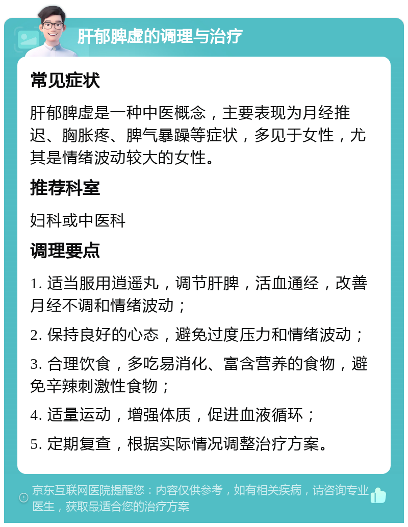 肝郁脾虚的调理与治疗 常见症状 肝郁脾虚是一种中医概念，主要表现为月经推迟、胸胀疼、脾气暴躁等症状，多见于女性，尤其是情绪波动较大的女性。 推荐科室 妇科或中医科 调理要点 1. 适当服用逍遥丸，调节肝脾，活血通经，改善月经不调和情绪波动； 2. 保持良好的心态，避免过度压力和情绪波动； 3. 合理饮食，多吃易消化、富含营养的食物，避免辛辣刺激性食物； 4. 适量运动，增强体质，促进血液循环； 5. 定期复查，根据实际情况调整治疗方案。