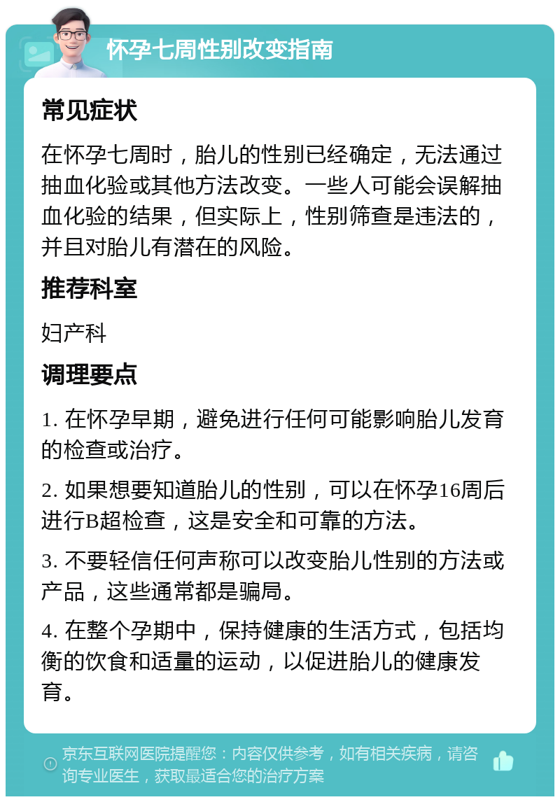 怀孕七周性别改变指南 常见症状 在怀孕七周时，胎儿的性别已经确定，无法通过抽血化验或其他方法改变。一些人可能会误解抽血化验的结果，但实际上，性别筛查是违法的，并且对胎儿有潜在的风险。 推荐科室 妇产科 调理要点 1. 在怀孕早期，避免进行任何可能影响胎儿发育的检查或治疗。 2. 如果想要知道胎儿的性别，可以在怀孕16周后进行B超检查，这是安全和可靠的方法。 3. 不要轻信任何声称可以改变胎儿性别的方法或产品，这些通常都是骗局。 4. 在整个孕期中，保持健康的生活方式，包括均衡的饮食和适量的运动，以促进胎儿的健康发育。