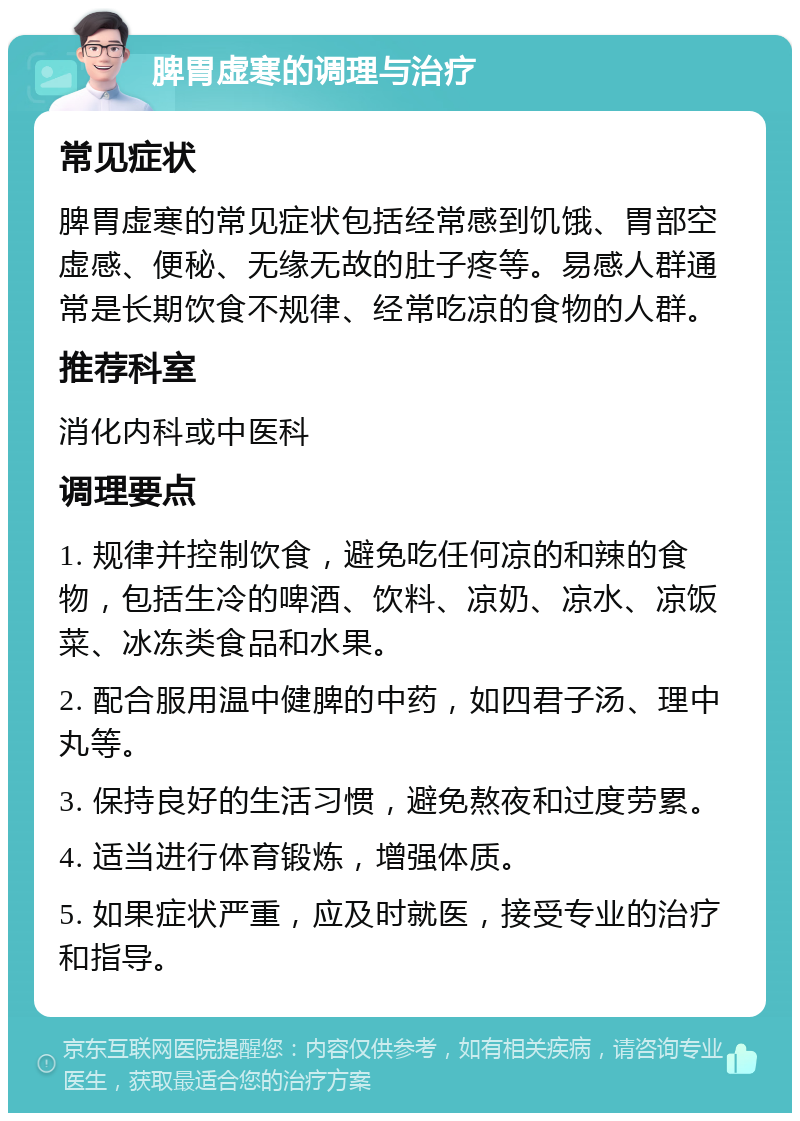 脾胃虚寒的调理与治疗 常见症状 脾胃虚寒的常见症状包括经常感到饥饿、胃部空虚感、便秘、无缘无故的肚子疼等。易感人群通常是长期饮食不规律、经常吃凉的食物的人群。 推荐科室 消化内科或中医科 调理要点 1. 规律并控制饮食，避免吃任何凉的和辣的食物，包括生冷的啤酒、饮料、凉奶、凉水、凉饭菜、冰冻类食品和水果。 2. 配合服用温中健脾的中药，如四君子汤、理中丸等。 3. 保持良好的生活习惯，避免熬夜和过度劳累。 4. 适当进行体育锻炼，增强体质。 5. 如果症状严重，应及时就医，接受专业的治疗和指导。