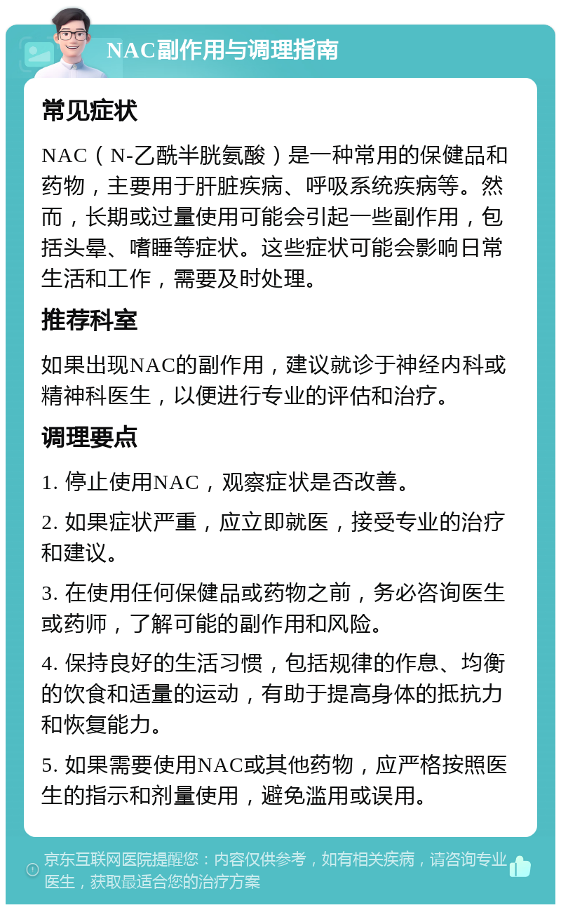 NAC副作用与调理指南 常见症状 NAC（N-乙酰半胱氨酸）是一种常用的保健品和药物，主要用于肝脏疾病、呼吸系统疾病等。然而，长期或过量使用可能会引起一些副作用，包括头晕、嗜睡等症状。这些症状可能会影响日常生活和工作，需要及时处理。 推荐科室 如果出现NAC的副作用，建议就诊于神经内科或精神科医生，以便进行专业的评估和治疗。 调理要点 1. 停止使用NAC，观察症状是否改善。 2. 如果症状严重，应立即就医，接受专业的治疗和建议。 3. 在使用任何保健品或药物之前，务必咨询医生或药师，了解可能的副作用和风险。 4. 保持良好的生活习惯，包括规律的作息、均衡的饮食和适量的运动，有助于提高身体的抵抗力和恢复能力。 5. 如果需要使用NAC或其他药物，应严格按照医生的指示和剂量使用，避免滥用或误用。