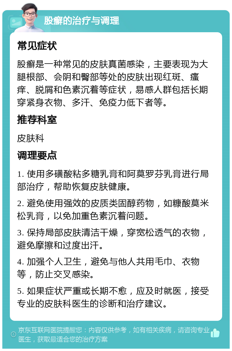 股癣的治疗与调理 常见症状 股癣是一种常见的皮肤真菌感染，主要表现为大腿根部、会阴和臀部等处的皮肤出现红斑、瘙痒、脱屑和色素沉着等症状，易感人群包括长期穿紧身衣物、多汗、免疫力低下者等。 推荐科室 皮肤科 调理要点 1. 使用多磺酸粘多糖乳膏和阿莫罗芬乳膏进行局部治疗，帮助恢复皮肤健康。 2. 避免使用强效的皮质类固醇药物，如糠酸莫米松乳膏，以免加重色素沉着问题。 3. 保持局部皮肤清洁干燥，穿宽松透气的衣物，避免摩擦和过度出汗。 4. 加强个人卫生，避免与他人共用毛巾、衣物等，防止交叉感染。 5. 如果症状严重或长期不愈，应及时就医，接受专业的皮肤科医生的诊断和治疗建议。