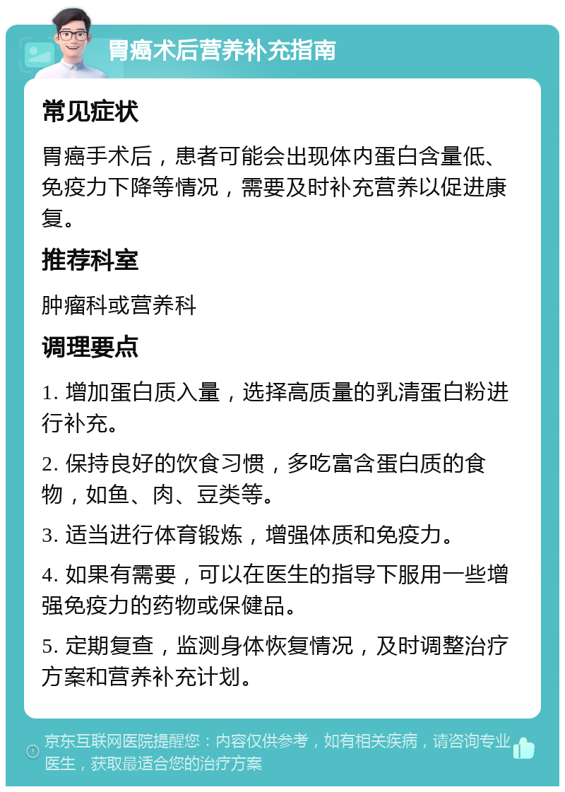 胃癌术后营养补充指南 常见症状 胃癌手术后，患者可能会出现体内蛋白含量低、免疫力下降等情况，需要及时补充营养以促进康复。 推荐科室 肿瘤科或营养科 调理要点 1. 增加蛋白质入量，选择高质量的乳清蛋白粉进行补充。 2. 保持良好的饮食习惯，多吃富含蛋白质的食物，如鱼、肉、豆类等。 3. 适当进行体育锻炼，增强体质和免疫力。 4. 如果有需要，可以在医生的指导下服用一些增强免疫力的药物或保健品。 5. 定期复查，监测身体恢复情况，及时调整治疗方案和营养补充计划。