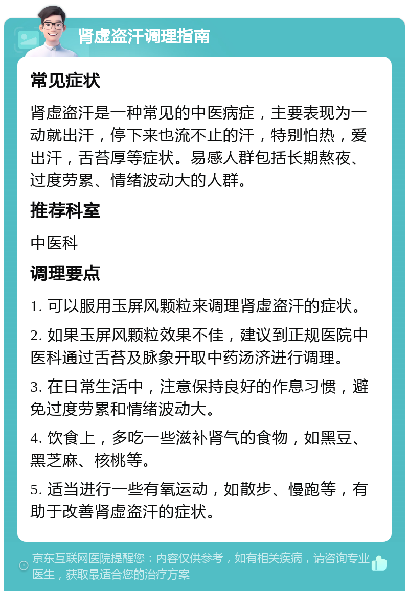 肾虚盗汗调理指南 常见症状 肾虚盗汗是一种常见的中医病症，主要表现为一动就出汗，停下来也流不止的汗，特别怕热，爱出汗，舌苔厚等症状。易感人群包括长期熬夜、过度劳累、情绪波动大的人群。 推荐科室 中医科 调理要点 1. 可以服用玉屏风颗粒来调理肾虚盗汗的症状。 2. 如果玉屏风颗粒效果不佳，建议到正规医院中医科通过舌苔及脉象开取中药汤济进行调理。 3. 在日常生活中，注意保持良好的作息习惯，避免过度劳累和情绪波动大。 4. 饮食上，多吃一些滋补肾气的食物，如黑豆、黑芝麻、核桃等。 5. 适当进行一些有氧运动，如散步、慢跑等，有助于改善肾虚盗汗的症状。