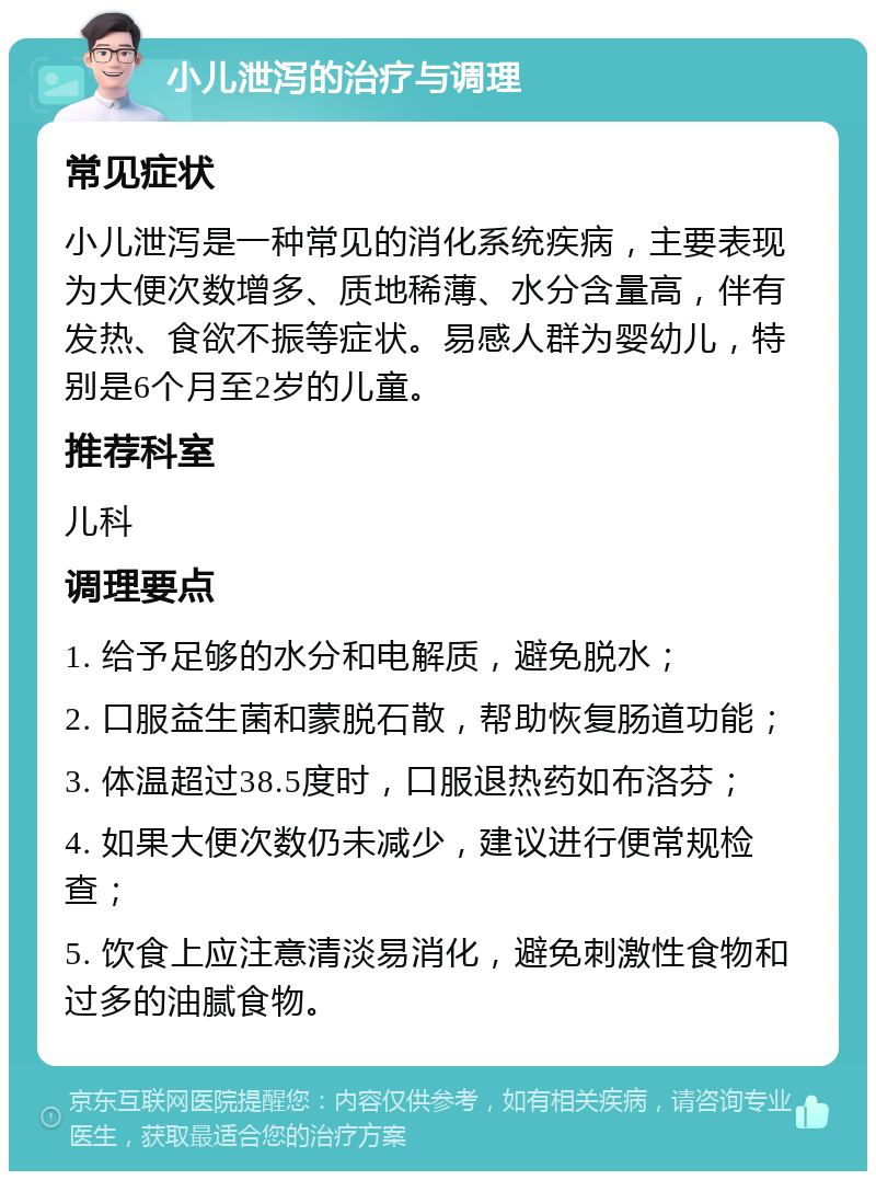 小儿泄泻的治疗与调理 常见症状 小儿泄泻是一种常见的消化系统疾病，主要表现为大便次数增多、质地稀薄、水分含量高，伴有发热、食欲不振等症状。易感人群为婴幼儿，特别是6个月至2岁的儿童。 推荐科室 儿科 调理要点 1. 给予足够的水分和电解质，避免脱水； 2. 口服益生菌和蒙脱石散，帮助恢复肠道功能； 3. 体温超过38.5度时，口服退热药如布洛芬； 4. 如果大便次数仍未减少，建议进行便常规检查； 5. 饮食上应注意清淡易消化，避免刺激性食物和过多的油腻食物。