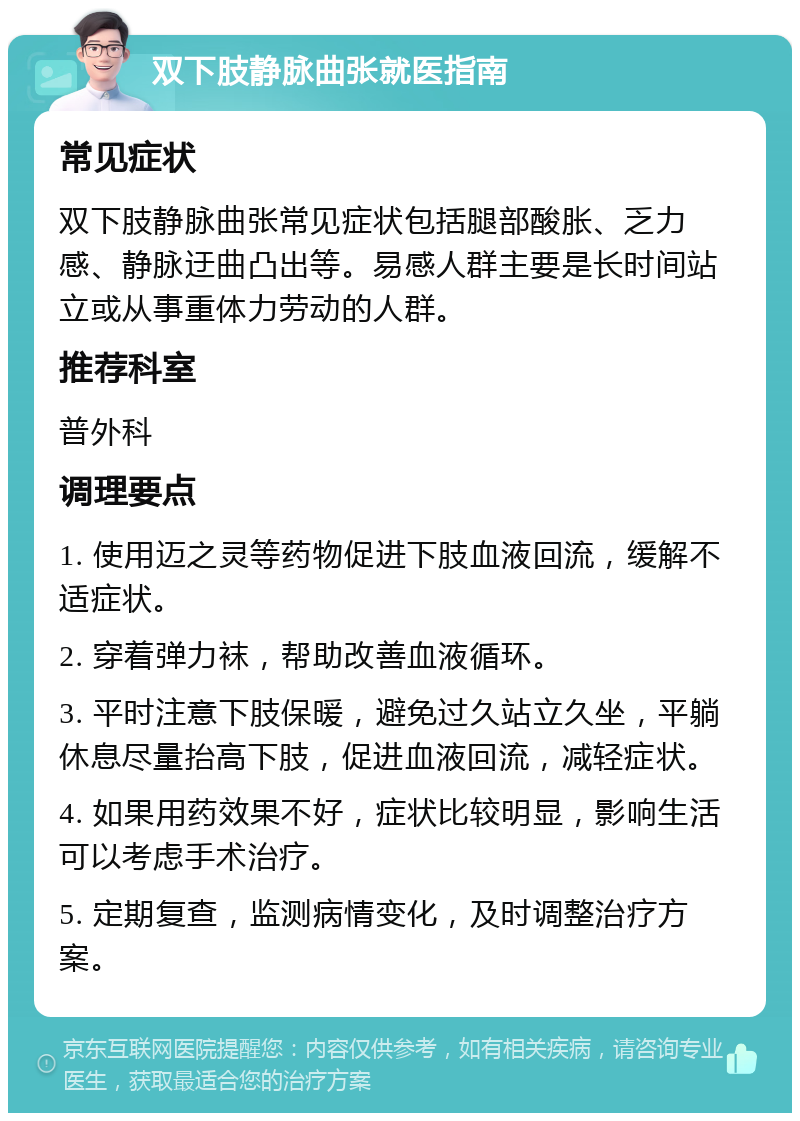 双下肢静脉曲张就医指南 常见症状 双下肢静脉曲张常见症状包括腿部酸胀、乏力感、静脉迂曲凸出等。易感人群主要是长时间站立或从事重体力劳动的人群。 推荐科室 普外科 调理要点 1. 使用迈之灵等药物促进下肢血液回流，缓解不适症状。 2. 穿着弹力袜，帮助改善血液循环。 3. 平时注意下肢保暖，避免过久站立久坐，平躺休息尽量抬高下肢，促进血液回流，减轻症状。 4. 如果用药效果不好，症状比较明显，影响生活可以考虑手术治疗。 5. 定期复查，监测病情变化，及时调整治疗方案。