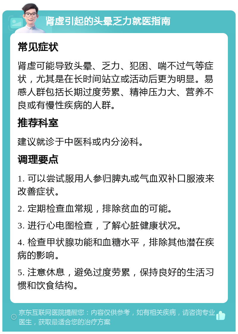 肾虚引起的头晕乏力就医指南 常见症状 肾虚可能导致头晕、乏力、犯困、喘不过气等症状，尤其是在长时间站立或活动后更为明显。易感人群包括长期过度劳累、精神压力大、营养不良或有慢性疾病的人群。 推荐科室 建议就诊于中医科或内分泌科。 调理要点 1. 可以尝试服用人参归脾丸或气血双补口服液来改善症状。 2. 定期检查血常规，排除贫血的可能。 3. 进行心电图检查，了解心脏健康状况。 4. 检查甲状腺功能和血糖水平，排除其他潜在疾病的影响。 5. 注意休息，避免过度劳累，保持良好的生活习惯和饮食结构。