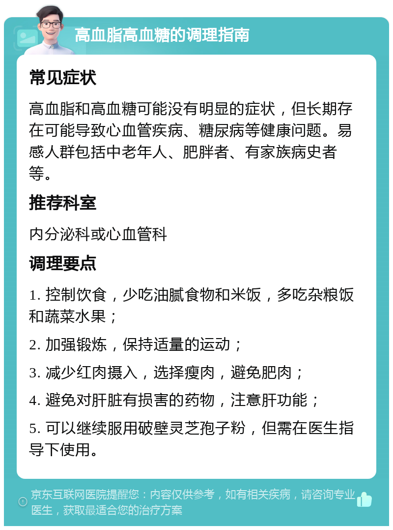 高血脂高血糖的调理指南 常见症状 高血脂和高血糖可能没有明显的症状，但长期存在可能导致心血管疾病、糖尿病等健康问题。易感人群包括中老年人、肥胖者、有家族病史者等。 推荐科室 内分泌科或心血管科 调理要点 1. 控制饮食，少吃油腻食物和米饭，多吃杂粮饭和蔬菜水果； 2. 加强锻炼，保持适量的运动； 3. 减少红肉摄入，选择瘦肉，避免肥肉； 4. 避免对肝脏有损害的药物，注意肝功能； 5. 可以继续服用破壁灵芝孢子粉，但需在医生指导下使用。