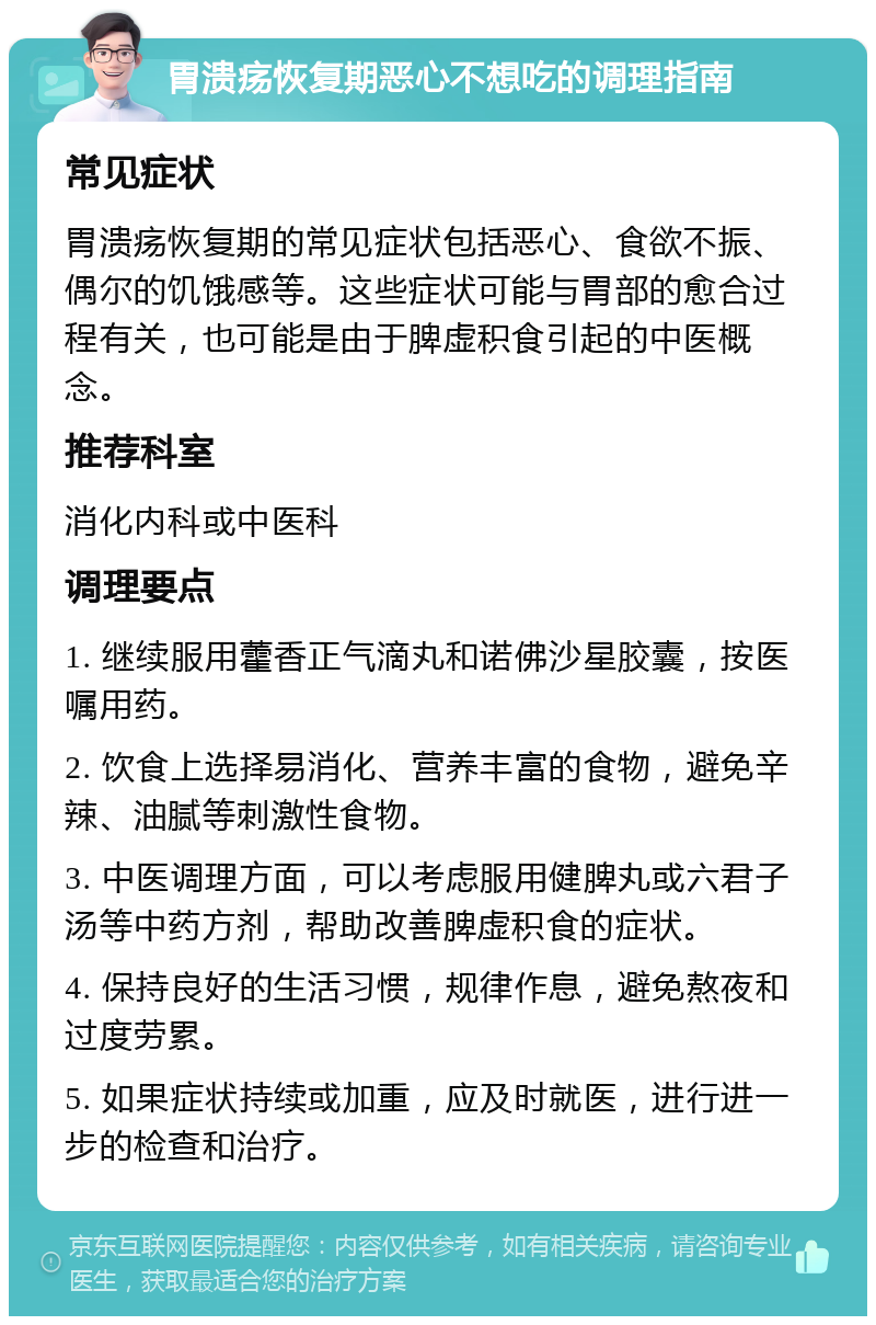 胃溃疡恢复期恶心不想吃的调理指南 常见症状 胃溃疡恢复期的常见症状包括恶心、食欲不振、偶尔的饥饿感等。这些症状可能与胃部的愈合过程有关，也可能是由于脾虚积食引起的中医概念。 推荐科室 消化内科或中医科 调理要点 1. 继续服用藿香正气滴丸和诺佛沙星胶囊，按医嘱用药。 2. 饮食上选择易消化、营养丰富的食物，避免辛辣、油腻等刺激性食物。 3. 中医调理方面，可以考虑服用健脾丸或六君子汤等中药方剂，帮助改善脾虚积食的症状。 4. 保持良好的生活习惯，规律作息，避免熬夜和过度劳累。 5. 如果症状持续或加重，应及时就医，进行进一步的检查和治疗。