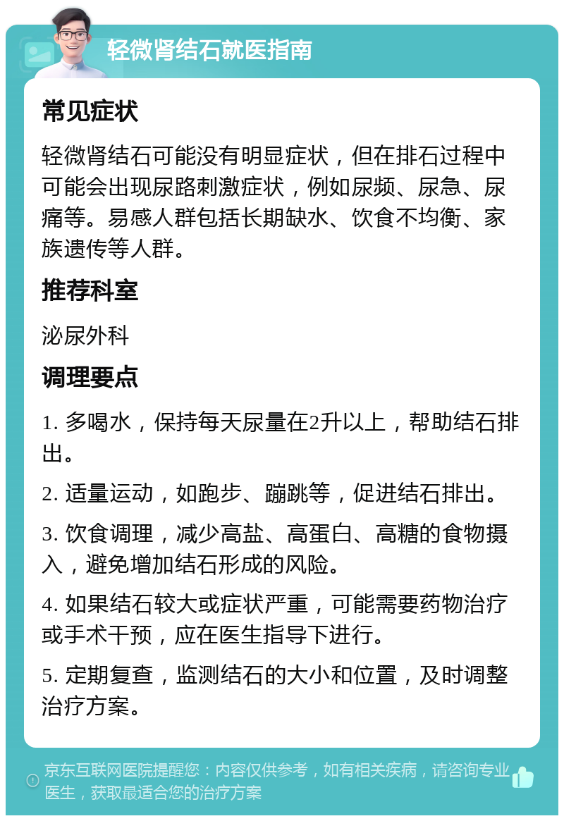 轻微肾结石就医指南 常见症状 轻微肾结石可能没有明显症状，但在排石过程中可能会出现尿路刺激症状，例如尿频、尿急、尿痛等。易感人群包括长期缺水、饮食不均衡、家族遗传等人群。 推荐科室 泌尿外科 调理要点 1. 多喝水，保持每天尿量在2升以上，帮助结石排出。 2. 适量运动，如跑步、蹦跳等，促进结石排出。 3. 饮食调理，减少高盐、高蛋白、高糖的食物摄入，避免增加结石形成的风险。 4. 如果结石较大或症状严重，可能需要药物治疗或手术干预，应在医生指导下进行。 5. 定期复查，监测结石的大小和位置，及时调整治疗方案。