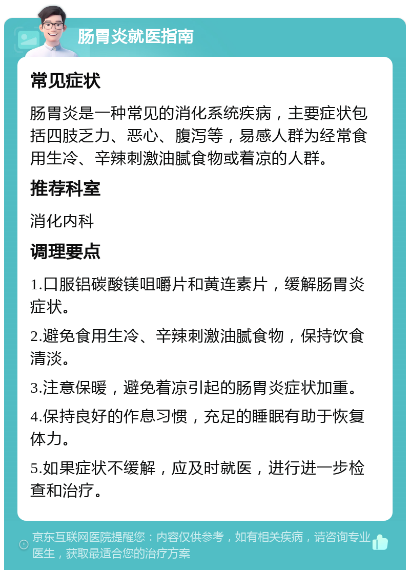 肠胃炎就医指南 常见症状 肠胃炎是一种常见的消化系统疾病，主要症状包括四肢乏力、恶心、腹泻等，易感人群为经常食用生冷、辛辣刺激油腻食物或着凉的人群。 推荐科室 消化内科 调理要点 1.口服铝碳酸镁咀嚼片和黄连素片，缓解肠胃炎症状。 2.避免食用生冷、辛辣刺激油腻食物，保持饮食清淡。 3.注意保暖，避免着凉引起的肠胃炎症状加重。 4.保持良好的作息习惯，充足的睡眠有助于恢复体力。 5.如果症状不缓解，应及时就医，进行进一步检查和治疗。