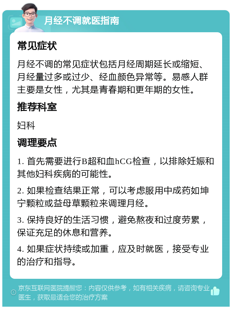 月经不调就医指南 常见症状 月经不调的常见症状包括月经周期延长或缩短、月经量过多或过少、经血颜色异常等。易感人群主要是女性，尤其是青春期和更年期的女性。 推荐科室 妇科 调理要点 1. 首先需要进行B超和血hCG检查，以排除妊娠和其他妇科疾病的可能性。 2. 如果检查结果正常，可以考虑服用中成药如坤宁颗粒或益母草颗粒来调理月经。 3. 保持良好的生活习惯，避免熬夜和过度劳累，保证充足的休息和营养。 4. 如果症状持续或加重，应及时就医，接受专业的治疗和指导。