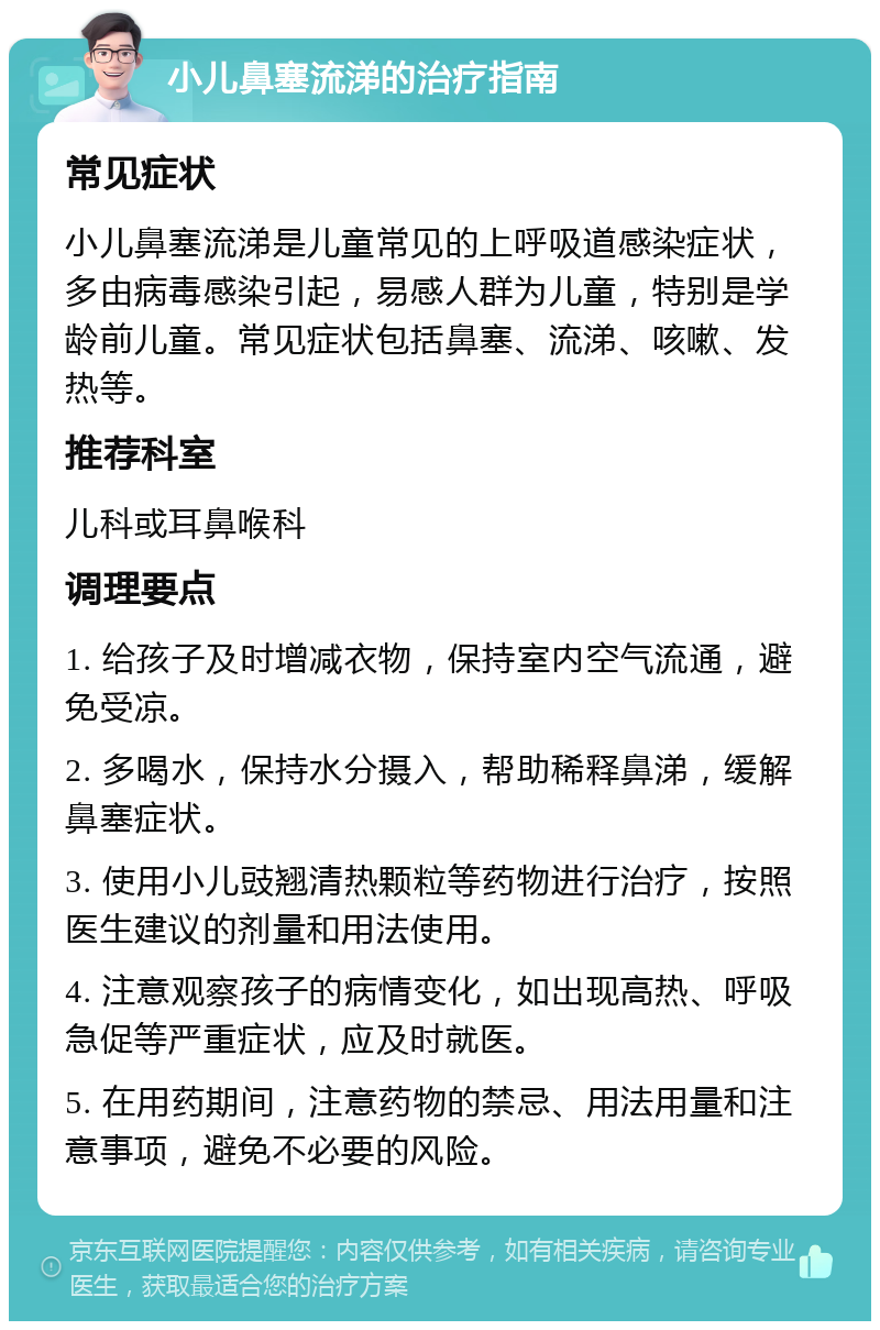 小儿鼻塞流涕的治疗指南 常见症状 小儿鼻塞流涕是儿童常见的上呼吸道感染症状，多由病毒感染引起，易感人群为儿童，特别是学龄前儿童。常见症状包括鼻塞、流涕、咳嗽、发热等。 推荐科室 儿科或耳鼻喉科 调理要点 1. 给孩子及时增减衣物，保持室内空气流通，避免受凉。 2. 多喝水，保持水分摄入，帮助稀释鼻涕，缓解鼻塞症状。 3. 使用小儿豉翘清热颗粒等药物进行治疗，按照医生建议的剂量和用法使用。 4. 注意观察孩子的病情变化，如出现高热、呼吸急促等严重症状，应及时就医。 5. 在用药期间，注意药物的禁忌、用法用量和注意事项，避免不必要的风险。