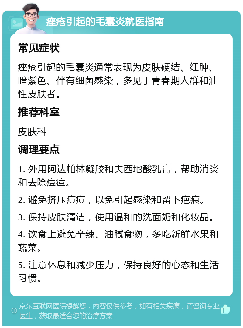 痤疮引起的毛囊炎就医指南 常见症状 痤疮引起的毛囊炎通常表现为皮肤硬结、红肿、暗紫色、伴有细菌感染，多见于青春期人群和油性皮肤者。 推荐科室 皮肤科 调理要点 1. 外用阿达帕林凝胶和夫西地酸乳膏，帮助消炎和去除痘痘。 2. 避免挤压痘痘，以免引起感染和留下疤痕。 3. 保持皮肤清洁，使用温和的洗面奶和化妆品。 4. 饮食上避免辛辣、油腻食物，多吃新鲜水果和蔬菜。 5. 注意休息和减少压力，保持良好的心态和生活习惯。