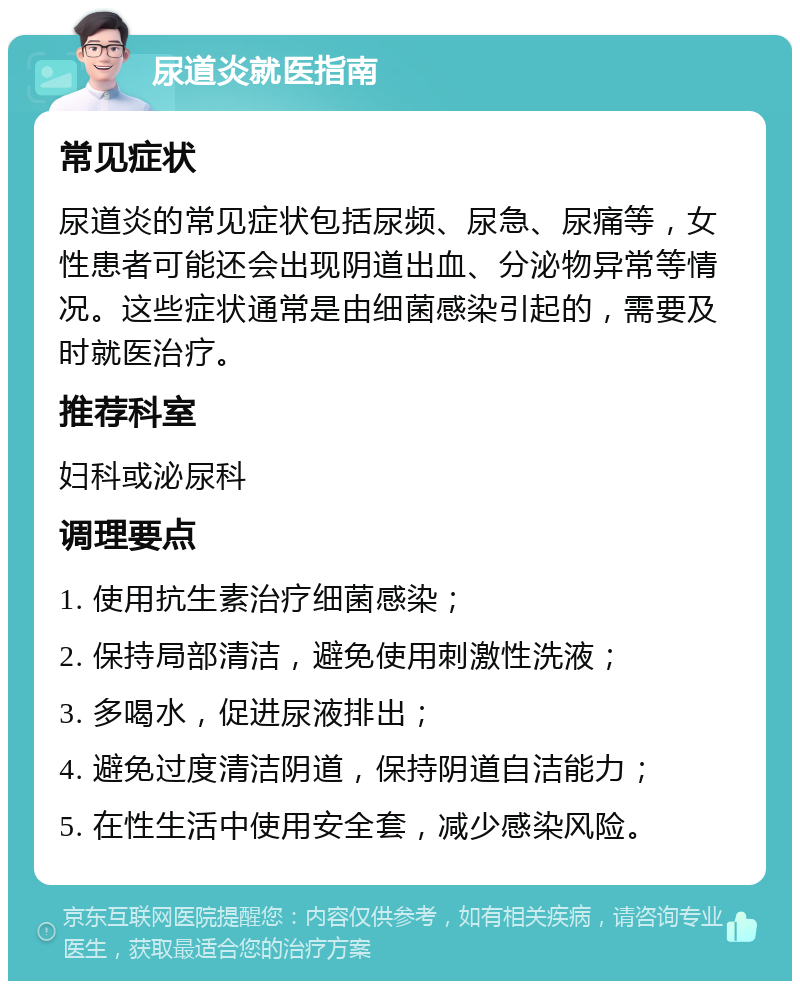 尿道炎就医指南 常见症状 尿道炎的常见症状包括尿频、尿急、尿痛等，女性患者可能还会出现阴道出血、分泌物异常等情况。这些症状通常是由细菌感染引起的，需要及时就医治疗。 推荐科室 妇科或泌尿科 调理要点 1. 使用抗生素治疗细菌感染； 2. 保持局部清洁，避免使用刺激性洗液； 3. 多喝水，促进尿液排出； 4. 避免过度清洁阴道，保持阴道自洁能力； 5. 在性生活中使用安全套，减少感染风险。