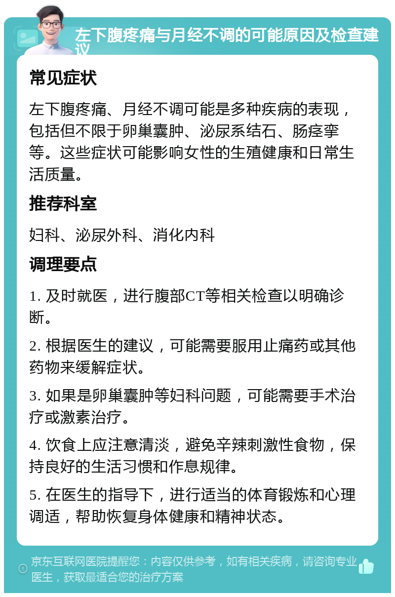 左下腹疼痛与月经不调的可能原因及检查建议 常见症状 左下腹疼痛、月经不调可能是多种疾病的表现，包括但不限于卵巢囊肿、泌尿系结石、肠痉挛等。这些症状可能影响女性的生殖健康和日常生活质量。 推荐科室 妇科、泌尿外科、消化内科 调理要点 1. 及时就医，进行腹部CT等相关检查以明确诊断。 2. 根据医生的建议，可能需要服用止痛药或其他药物来缓解症状。 3. 如果是卵巢囊肿等妇科问题，可能需要手术治疗或激素治疗。 4. 饮食上应注意清淡，避免辛辣刺激性食物，保持良好的生活习惯和作息规律。 5. 在医生的指导下，进行适当的体育锻炼和心理调适，帮助恢复身体健康和精神状态。