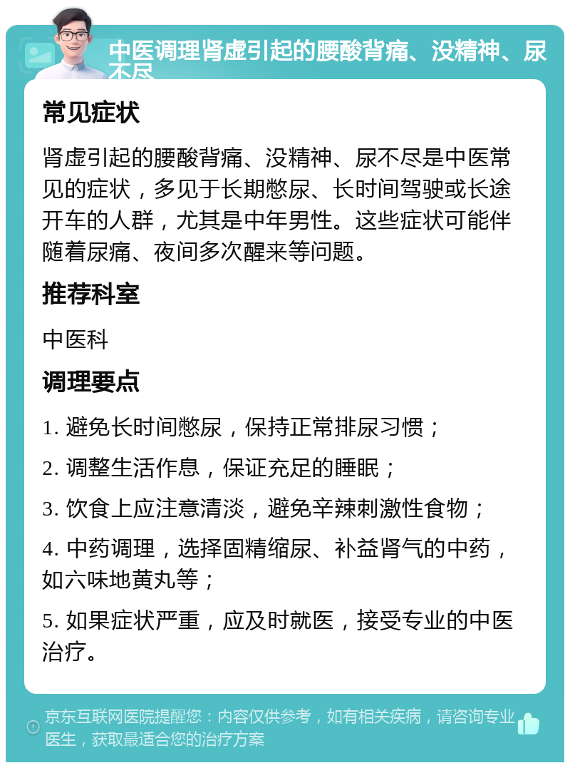 中医调理肾虚引起的腰酸背痛、没精神、尿不尽 常见症状 肾虚引起的腰酸背痛、没精神、尿不尽是中医常见的症状，多见于长期憋尿、长时间驾驶或长途开车的人群，尤其是中年男性。这些症状可能伴随着尿痛、夜间多次醒来等问题。 推荐科室 中医科 调理要点 1. 避免长时间憋尿，保持正常排尿习惯； 2. 调整生活作息，保证充足的睡眠； 3. 饮食上应注意清淡，避免辛辣刺激性食物； 4. 中药调理，选择固精缩尿、补益肾气的中药，如六味地黄丸等； 5. 如果症状严重，应及时就医，接受专业的中医治疗。