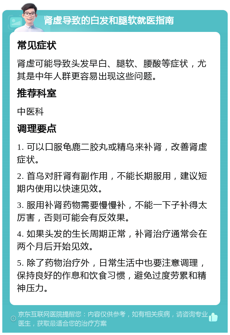 肾虚导致的白发和腿软就医指南 常见症状 肾虚可能导致头发早白、腿软、腰酸等症状，尤其是中年人群更容易出现这些问题。 推荐科室 中医科 调理要点 1. 可以口服龟鹿二胶丸或精乌来补肾，改善肾虚症状。 2. 首乌对肝肾有副作用，不能长期服用，建议短期内使用以快速见效。 3. 服用补肾药物需要慢慢补，不能一下子补得太厉害，否则可能会有反效果。 4. 如果头发的生长周期正常，补肾治疗通常会在两个月后开始见效。 5. 除了药物治疗外，日常生活中也要注意调理，保持良好的作息和饮食习惯，避免过度劳累和精神压力。