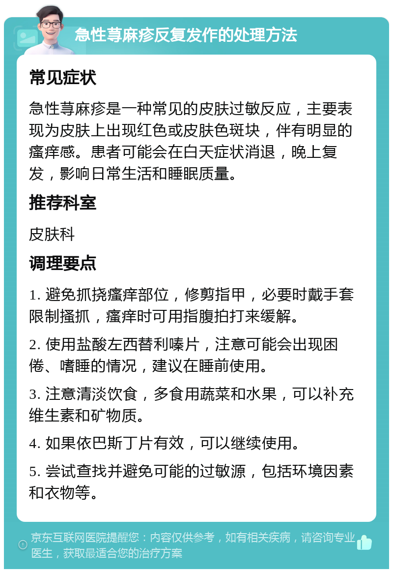 急性荨麻疹反复发作的处理方法 常见症状 急性荨麻疹是一种常见的皮肤过敏反应，主要表现为皮肤上出现红色或皮肤色斑块，伴有明显的瘙痒感。患者可能会在白天症状消退，晚上复发，影响日常生活和睡眠质量。 推荐科室 皮肤科 调理要点 1. 避免抓挠瘙痒部位，修剪指甲，必要时戴手套限制搔抓，瘙痒时可用指腹拍打来缓解。 2. 使用盐酸左西替利嗪片，注意可能会出现困倦、嗜睡的情况，建议在睡前使用。 3. 注意清淡饮食，多食用蔬菜和水果，可以补充维生素和矿物质。 4. 如果依巴斯丁片有效，可以继续使用。 5. 尝试查找并避免可能的过敏源，包括环境因素和衣物等。