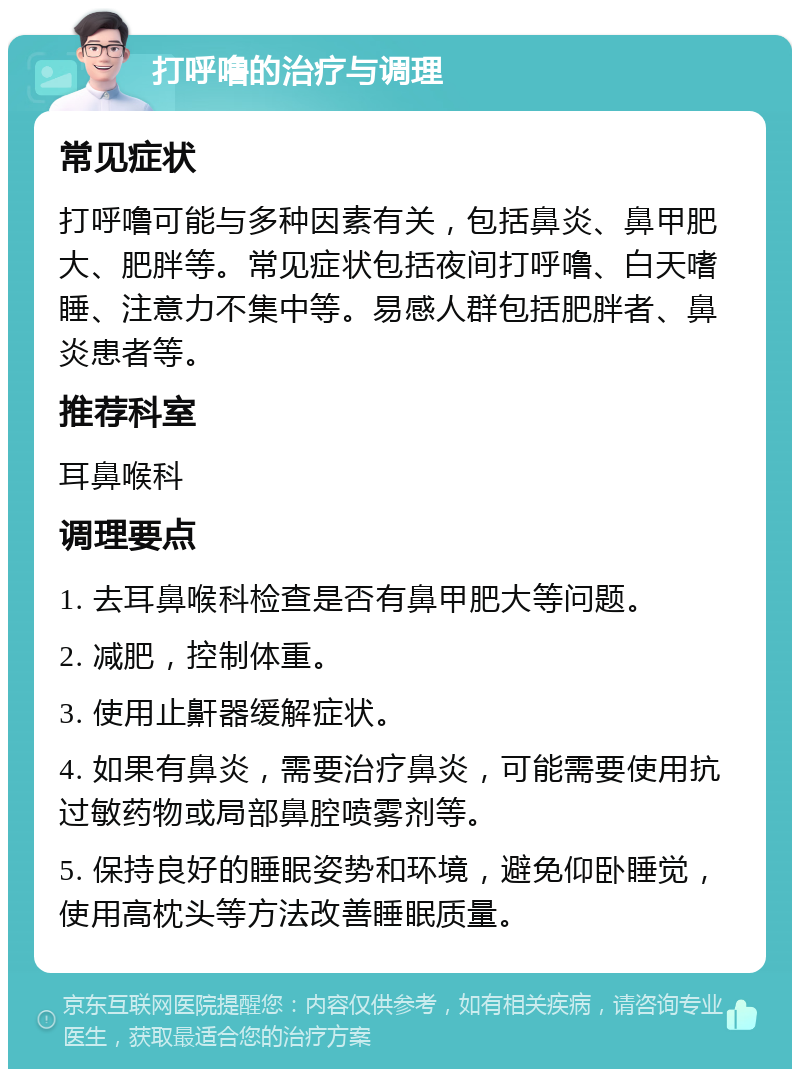 打呼噜的治疗与调理 常见症状 打呼噜可能与多种因素有关，包括鼻炎、鼻甲肥大、肥胖等。常见症状包括夜间打呼噜、白天嗜睡、注意力不集中等。易感人群包括肥胖者、鼻炎患者等。 推荐科室 耳鼻喉科 调理要点 1. 去耳鼻喉科检查是否有鼻甲肥大等问题。 2. 减肥，控制体重。 3. 使用止鼾器缓解症状。 4. 如果有鼻炎，需要治疗鼻炎，可能需要使用抗过敏药物或局部鼻腔喷雾剂等。 5. 保持良好的睡眠姿势和环境，避免仰卧睡觉，使用高枕头等方法改善睡眠质量。