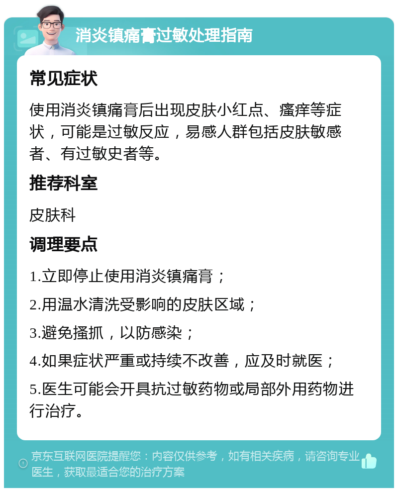 消炎镇痛膏过敏处理指南 常见症状 使用消炎镇痛膏后出现皮肤小红点、瘙痒等症状，可能是过敏反应，易感人群包括皮肤敏感者、有过敏史者等。 推荐科室 皮肤科 调理要点 1.立即停止使用消炎镇痛膏； 2.用温水清洗受影响的皮肤区域； 3.避免搔抓，以防感染； 4.如果症状严重或持续不改善，应及时就医； 5.医生可能会开具抗过敏药物或局部外用药物进行治疗。