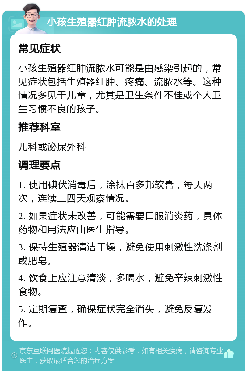 小孩生殖器红肿流脓水的处理 常见症状 小孩生殖器红肿流脓水可能是由感染引起的，常见症状包括生殖器红肿、疼痛、流脓水等。这种情况多见于儿童，尤其是卫生条件不佳或个人卫生习惯不良的孩子。 推荐科室 儿科或泌尿外科 调理要点 1. 使用碘伏消毒后，涂抹百多邦软膏，每天两次，连续三四天观察情况。 2. 如果症状未改善，可能需要口服消炎药，具体药物和用法应由医生指导。 3. 保持生殖器清洁干燥，避免使用刺激性洗涤剂或肥皂。 4. 饮食上应注意清淡，多喝水，避免辛辣刺激性食物。 5. 定期复查，确保症状完全消失，避免反复发作。