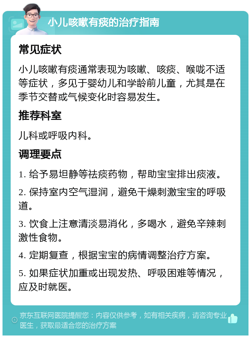 小儿咳嗽有痰的治疗指南 常见症状 小儿咳嗽有痰通常表现为咳嗽、咳痰、喉咙不适等症状，多见于婴幼儿和学龄前儿童，尤其是在季节交替或气候变化时容易发生。 推荐科室 儿科或呼吸内科。 调理要点 1. 给予易坦静等祛痰药物，帮助宝宝排出痰液。 2. 保持室内空气湿润，避免干燥刺激宝宝的呼吸道。 3. 饮食上注意清淡易消化，多喝水，避免辛辣刺激性食物。 4. 定期复查，根据宝宝的病情调整治疗方案。 5. 如果症状加重或出现发热、呼吸困难等情况，应及时就医。