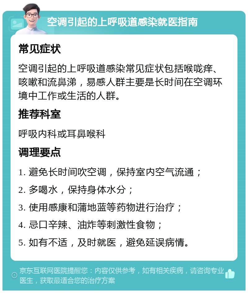 空调引起的上呼吸道感染就医指南 常见症状 空调引起的上呼吸道感染常见症状包括喉咙痒、咳嗽和流鼻涕，易感人群主要是长时间在空调环境中工作或生活的人群。 推荐科室 呼吸内科或耳鼻喉科 调理要点 1. 避免长时间吹空调，保持室内空气流通； 2. 多喝水，保持身体水分； 3. 使用感康和蒲地蓝等药物进行治疗； 4. 忌口辛辣、油炸等刺激性食物； 5. 如有不适，及时就医，避免延误病情。