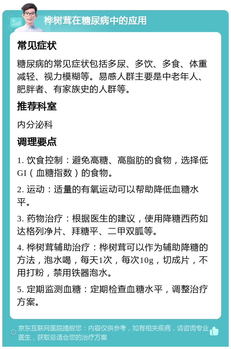 桦树茸在糖尿病中的应用 常见症状 糖尿病的常见症状包括多尿、多饮、多食、体重减轻、视力模糊等。易感人群主要是中老年人、肥胖者、有家族史的人群等。 推荐科室 内分泌科 调理要点 1. 饮食控制：避免高糖、高脂肪的食物，选择低GI（血糖指数）的食物。 2. 运动：适量的有氧运动可以帮助降低血糖水平。 3. 药物治疗：根据医生的建议，使用降糖西药如达格列净片、拜糖平、二甲双胍等。 4. 桦树茸辅助治疗：桦树茸可以作为辅助降糖的方法，泡水喝，每天1次，每次10g，切成片，不用打粉，禁用铁器泡水。 5. 定期监测血糖：定期检查血糖水平，调整治疗方案。