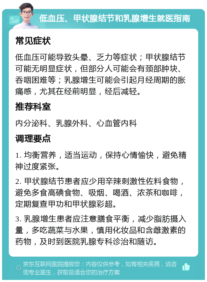 低血压、甲状腺结节和乳腺增生就医指南 常见症状 低血压可能导致头晕、乏力等症状；甲状腺结节可能无明显症状，但部分人可能会有颈部肿块、吞咽困难等；乳腺增生可能会引起月经周期的胀痛感，尤其在经前明显，经后减轻。 推荐科室 内分泌科、乳腺外科、心血管内科 调理要点 1. 均衡营养，适当运动，保持心情愉快，避免精神过度紧张。 2. 甲状腺结节患者应少用辛辣刺激性佐料食物，避免多食高碘食物、吸烟、喝酒、浓茶和咖啡，定期复查甲功和甲状腺彩超。 3. 乳腺增生患者应注意膳食平衡，减少脂肪摄入量，多吃蔬菜与水果，慎用化妆品和含雌激素的药物，及时到医院乳腺专科诊治和随访。