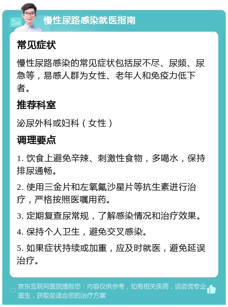 慢性尿路感染就医指南 常见症状 慢性尿路感染的常见症状包括尿不尽、尿频、尿急等，易感人群为女性、老年人和免疫力低下者。 推荐科室 泌尿外科或妇科（女性） 调理要点 1. 饮食上避免辛辣、刺激性食物，多喝水，保持排尿通畅。 2. 使用三金片和左氧氟沙星片等抗生素进行治疗，严格按照医嘱用药。 3. 定期复查尿常规，了解感染情况和治疗效果。 4. 保持个人卫生，避免交叉感染。 5. 如果症状持续或加重，应及时就医，避免延误治疗。