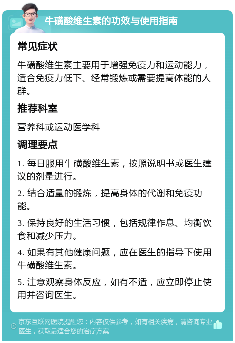 牛磺酸维生素的功效与使用指南 常见症状 牛磺酸维生素主要用于增强免疫力和运动能力，适合免疫力低下、经常锻炼或需要提高体能的人群。 推荐科室 营养科或运动医学科 调理要点 1. 每日服用牛磺酸维生素，按照说明书或医生建议的剂量进行。 2. 结合适量的锻炼，提高身体的代谢和免疫功能。 3. 保持良好的生活习惯，包括规律作息、均衡饮食和减少压力。 4. 如果有其他健康问题，应在医生的指导下使用牛磺酸维生素。 5. 注意观察身体反应，如有不适，应立即停止使用并咨询医生。