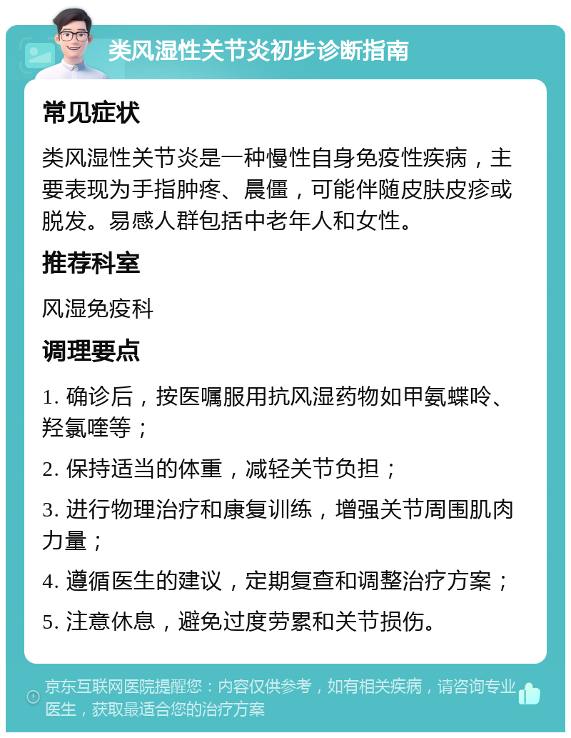 类风湿性关节炎初步诊断指南 常见症状 类风湿性关节炎是一种慢性自身免疫性疾病，主要表现为手指肿疼、晨僵，可能伴随皮肤皮疹或脱发。易感人群包括中老年人和女性。 推荐科室 风湿免疫科 调理要点 1. 确诊后，按医嘱服用抗风湿药物如甲氨蝶呤、羟氯喹等； 2. 保持适当的体重，减轻关节负担； 3. 进行物理治疗和康复训练，增强关节周围肌肉力量； 4. 遵循医生的建议，定期复查和调整治疗方案； 5. 注意休息，避免过度劳累和关节损伤。