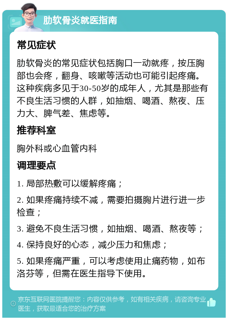 肋软骨炎就医指南 常见症状 肋软骨炎的常见症状包括胸口一动就疼，按压胸部也会疼，翻身、咳嗽等活动也可能引起疼痛。这种疾病多见于30-50岁的成年人，尤其是那些有不良生活习惯的人群，如抽烟、喝酒、熬夜、压力大、脾气差、焦虑等。 推荐科室 胸外科或心血管内科 调理要点 1. 局部热敷可以缓解疼痛； 2. 如果疼痛持续不减，需要拍摄胸片进行进一步检查； 3. 避免不良生活习惯，如抽烟、喝酒、熬夜等； 4. 保持良好的心态，减少压力和焦虑； 5. 如果疼痛严重，可以考虑使用止痛药物，如布洛芬等，但需在医生指导下使用。