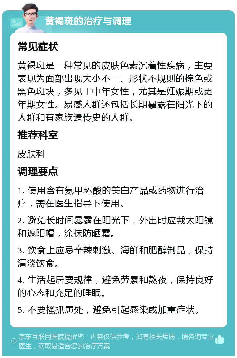 黄褐斑的治疗与调理 常见症状 黄褐斑是一种常见的皮肤色素沉着性疾病，主要表现为面部出现大小不一、形状不规则的棕色或黑色斑块，多见于中年女性，尤其是妊娠期或更年期女性。易感人群还包括长期暴露在阳光下的人群和有家族遗传史的人群。 推荐科室 皮肤科 调理要点 1. 使用含有氨甲环酸的美白产品或药物进行治疗，需在医生指导下使用。 2. 避免长时间暴露在阳光下，外出时应戴太阳镜和遮阳帽，涂抹防晒霜。 3. 饮食上应忌辛辣刺激、海鲜和肥醇制品，保持清淡饮食。 4. 生活起居要规律，避免劳累和熬夜，保持良好的心态和充足的睡眠。 5. 不要搔抓患处，避免引起感染或加重症状。