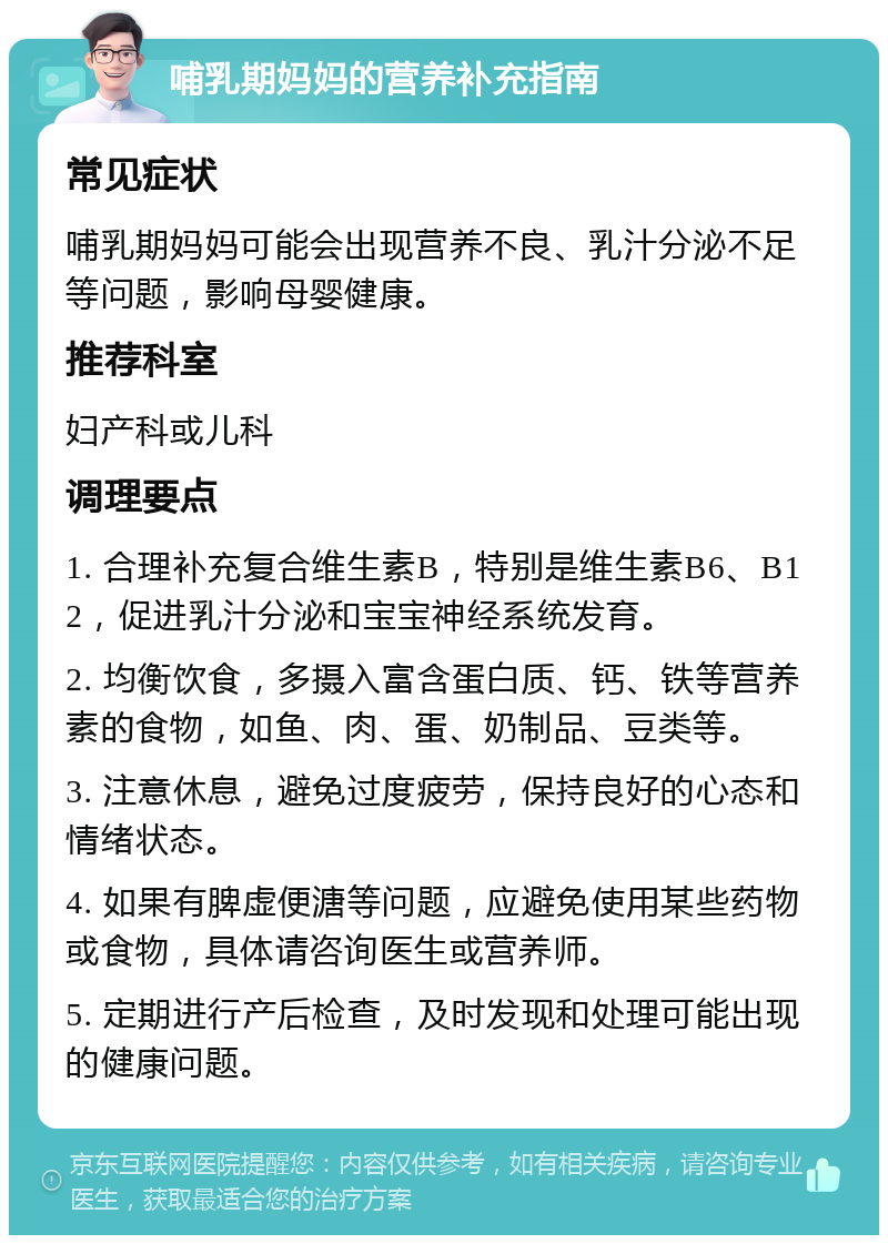 哺乳期妈妈的营养补充指南 常见症状 哺乳期妈妈可能会出现营养不良、乳汁分泌不足等问题，影响母婴健康。 推荐科室 妇产科或儿科 调理要点 1. 合理补充复合维生素B，特别是维生素B6、B12，促进乳汁分泌和宝宝神经系统发育。 2. 均衡饮食，多摄入富含蛋白质、钙、铁等营养素的食物，如鱼、肉、蛋、奶制品、豆类等。 3. 注意休息，避免过度疲劳，保持良好的心态和情绪状态。 4. 如果有脾虚便溏等问题，应避免使用某些药物或食物，具体请咨询医生或营养师。 5. 定期进行产后检查，及时发现和处理可能出现的健康问题。