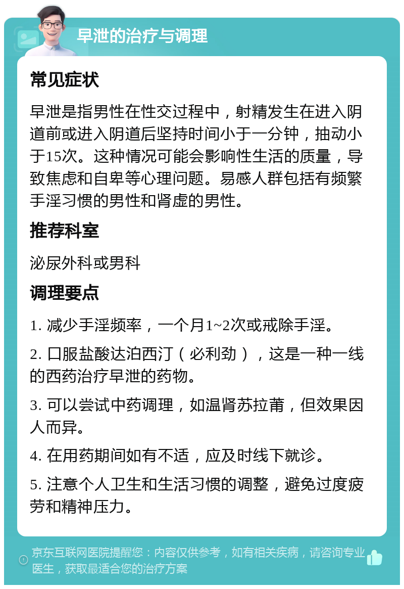 早泄的治疗与调理 常见症状 早泄是指男性在性交过程中，射精发生在进入阴道前或进入阴道后坚持时间小于一分钟，抽动小于15次。这种情况可能会影响性生活的质量，导致焦虑和自卑等心理问题。易感人群包括有频繁手淫习惯的男性和肾虚的男性。 推荐科室 泌尿外科或男科 调理要点 1. 减少手淫频率，一个月1~2次或戒除手淫。 2. 口服盐酸达泊西汀（必利劲），这是一种一线的西药治疗早泄的药物。 3. 可以尝试中药调理，如温肾苏拉莆，但效果因人而异。 4. 在用药期间如有不适，应及时线下就诊。 5. 注意个人卫生和生活习惯的调整，避免过度疲劳和精神压力。