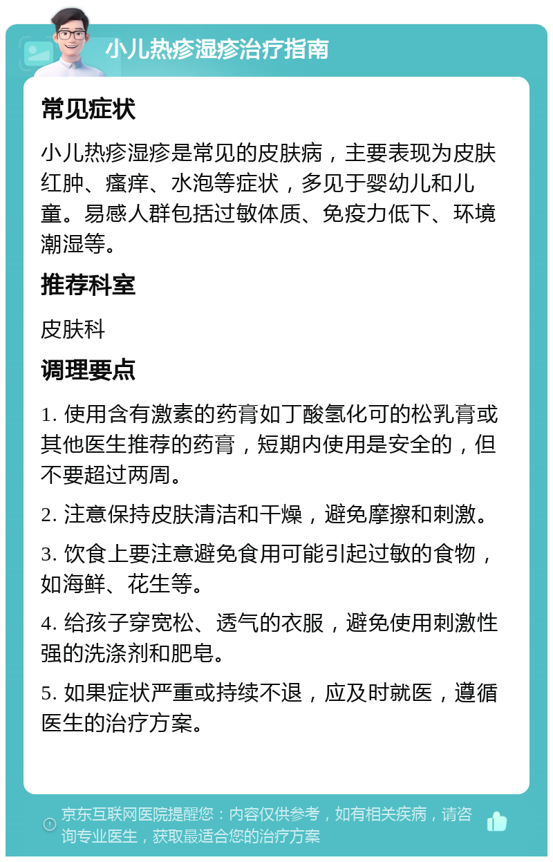 小儿热疹湿疹治疗指南 常见症状 小儿热疹湿疹是常见的皮肤病，主要表现为皮肤红肿、瘙痒、水泡等症状，多见于婴幼儿和儿童。易感人群包括过敏体质、免疫力低下、环境潮湿等。 推荐科室 皮肤科 调理要点 1. 使用含有激素的药膏如丁酸氢化可的松乳膏或其他医生推荐的药膏，短期内使用是安全的，但不要超过两周。 2. 注意保持皮肤清洁和干燥，避免摩擦和刺激。 3. 饮食上要注意避免食用可能引起过敏的食物，如海鲜、花生等。 4. 给孩子穿宽松、透气的衣服，避免使用刺激性强的洗涤剂和肥皂。 5. 如果症状严重或持续不退，应及时就医，遵循医生的治疗方案。