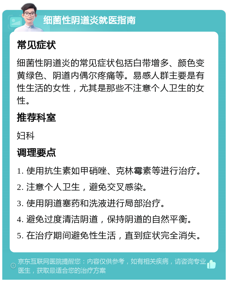 细菌性阴道炎就医指南 常见症状 细菌性阴道炎的常见症状包括白带增多、颜色变黄绿色、阴道内偶尔疼痛等。易感人群主要是有性生活的女性，尤其是那些不注意个人卫生的女性。 推荐科室 妇科 调理要点 1. 使用抗生素如甲硝唑、克林霉素等进行治疗。 2. 注意个人卫生，避免交叉感染。 3. 使用阴道塞药和洗液进行局部治疗。 4. 避免过度清洁阴道，保持阴道的自然平衡。 5. 在治疗期间避免性生活，直到症状完全消失。