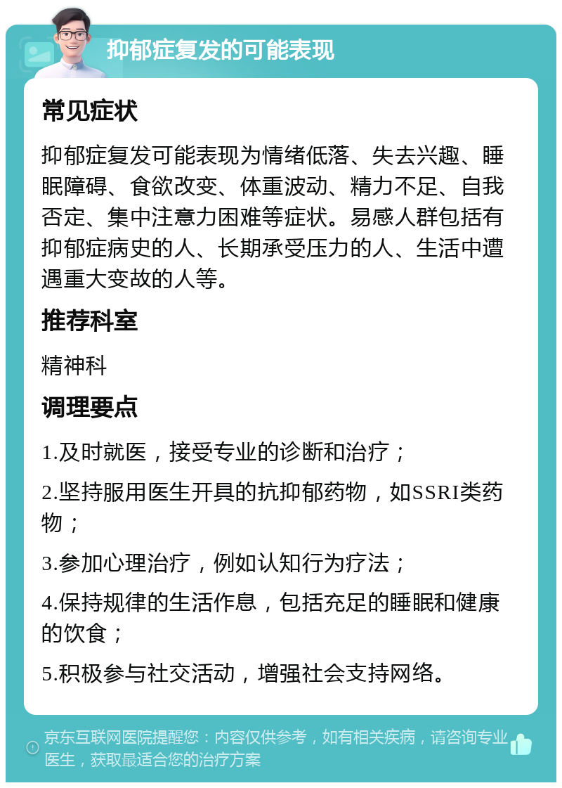 抑郁症复发的可能表现 常见症状 抑郁症复发可能表现为情绪低落、失去兴趣、睡眠障碍、食欲改变、体重波动、精力不足、自我否定、集中注意力困难等症状。易感人群包括有抑郁症病史的人、长期承受压力的人、生活中遭遇重大变故的人等。 推荐科室 精神科 调理要点 1.及时就医，接受专业的诊断和治疗； 2.坚持服用医生开具的抗抑郁药物，如SSRI类药物； 3.参加心理治疗，例如认知行为疗法； 4.保持规律的生活作息，包括充足的睡眠和健康的饮食； 5.积极参与社交活动，增强社会支持网络。