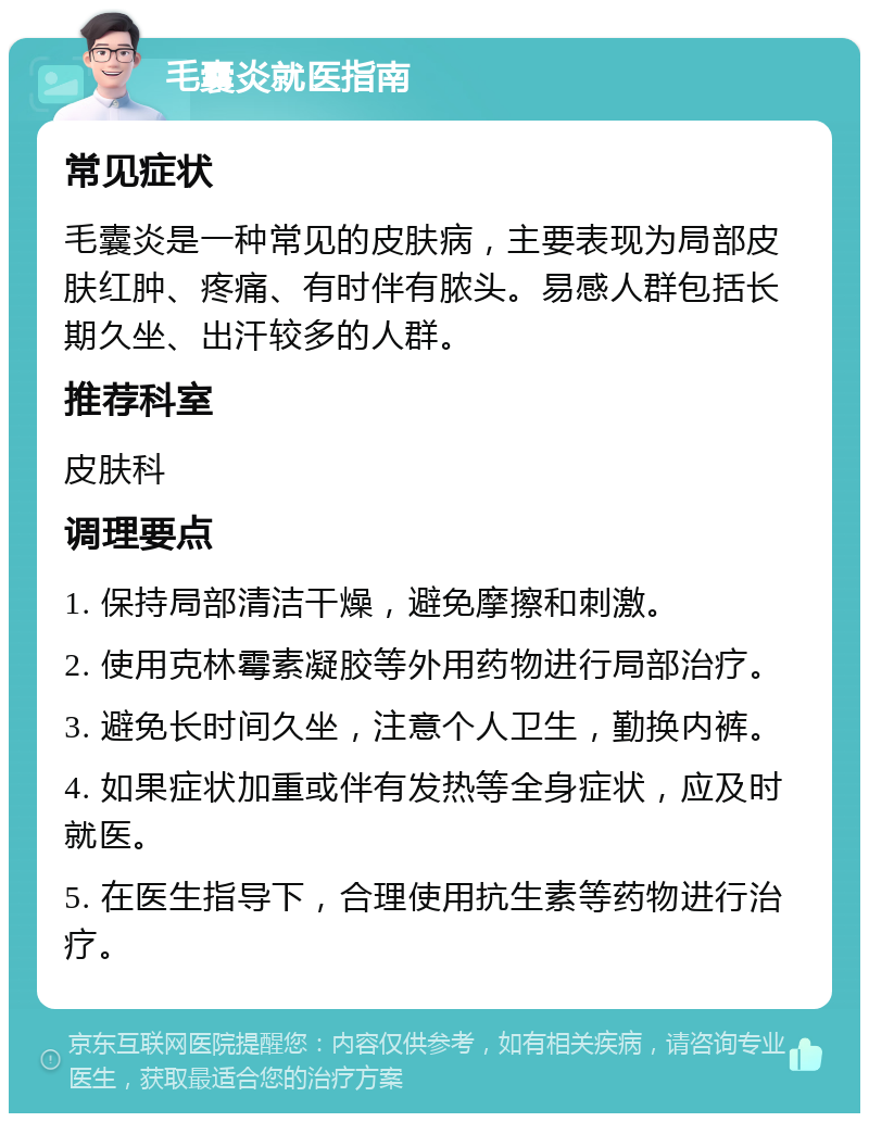 毛囊炎就医指南 常见症状 毛囊炎是一种常见的皮肤病，主要表现为局部皮肤红肿、疼痛、有时伴有脓头。易感人群包括长期久坐、出汗较多的人群。 推荐科室 皮肤科 调理要点 1. 保持局部清洁干燥，避免摩擦和刺激。 2. 使用克林霉素凝胶等外用药物进行局部治疗。 3. 避免长时间久坐，注意个人卫生，勤换内裤。 4. 如果症状加重或伴有发热等全身症状，应及时就医。 5. 在医生指导下，合理使用抗生素等药物进行治疗。